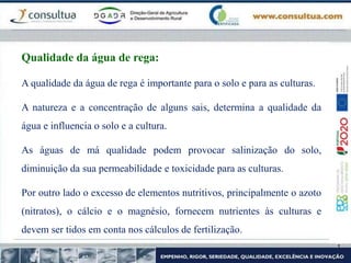 A qualidade da água de rega é importante para o solo e para as culturas.
A natureza e a concentração de alguns sais, determina a qualidade da
água e influencia o solo e a cultura.
As águas de má qualidade podem provocar salinização do solo,
diminuição da sua permeabilidade e toxicidade para as culturas.
Por outro lado o excesso de elementos nutritivos, principalmente o azoto
(nitratos), o cálcio e o magnésio, fornecem nutrientes às culturas e
devem ser tidos em conta nos cálculos de fertilização.
Qualidade da água de rega:
 