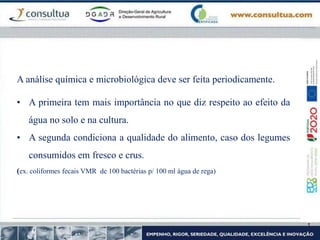 A análise química e microbiológica deve ser feita periodicamente.
• A primeira tem mais importância no que diz respeito ao efeito da
água no solo e na cultura.
• A segunda condiciona a qualidade do alimento, caso dos legumes
consumidos em fresco e crus.
(ex. coliformes fecais VMR de 100 bactérias p/ 100 ml água de rega)
 