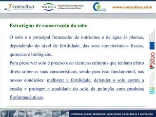 O solo é o principal fornecedor de nutrientes e de água às plantas,
dependendo do nível de fertilidade, das suas características físicas,
químicas e biológicas.
Para preservar solo é preciso usar técnicas culturais que tenham efeito
direto sobre as suas características, sendo para isso fundamental, nas
nossas condições: melhorar a fertilidade, defender o solo contra a
erosão e proteger a qualidade do solo da poluição com produtos
fitofarmacêuticos.
Estratégias de conservação do solo:
 