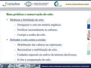 Boas práticas e conservação do solo:
• Melhorar a fertilidade do solo:
– Enriquecer o solo em matéria orgânica;
– Fertilizar racionalmente as culturas;
– Corrigir a acidez do solo;
• Defender o solo contra a erosão:
– Distribuição das culturas na exploração;
– Racionalizar a mobilização do solo;
– Cuidados especiais no cultivo de terrenos declivosos;
– Evitar a compactação do solo;
 