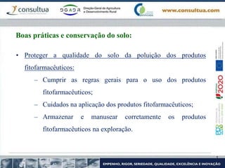 Boas práticas e conservação do solo:
• Proteger a qualidade do solo da poluição dos produtos
fitofarmacêuticos:
– Cumprir as regras gerais para o uso dos produtos
fitofarmacêuticos;
– Cuidados na aplicação dos produtos fitofarmacêuticos;
– Armazenar e manusear corretamente os produtos
fitofarmacêuticos na exploração.
 