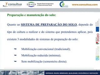 Quanto ao SISTEMA DE PREPARAÇÃO DO SOLO, depende do
tipo de cultura a realizar e do sistema que pretendemos aplicar, pois
existem 3 modalidades de sistemas de preparação do solo:
 Mobilização convencional (tradicional);
 Mobilização reduzida (mínima);
 Sem mobilização (sementeira direta).
Preparação e manutenção do solo:
 