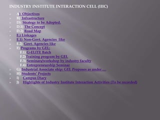 INDUSTRY INSTITUTE INTERACTION CELL (IIIC)
 A) Objectives
 B) Infrastructure
 D) Strategy to be Adopted.
 D.1) The Concept
 D.2) Road Map
 E.) Linkages
 E.1) Non-Govt. Agencies like
 E.2) Govt. Agencies like
 F) Programs by GEL:
F.1) G-ELITE Batch
F.2)Training program by GEL
F.3) Seminars/workshop by industry faculty
F.4) Entrepreneurship Seminar
 G) Industrial Associate ship: GEL Proposes as under….
 H) Students’ Projects
 I) Campus Diary
 J) Highlights of Industry Institute Interaction Activities (To be recorded)
 