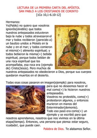 LECTURA DE LA PRIMERA CARTA DEL APÓSTOL
SAN PABLO A LOS CRISTIANOS DE CORINTO
[1Co 10,1-6.10-12]
Hermanos:
Yo(Pablo) no quiero que vosotros
ignoréis(olvidéis) que todos
nuestros antepasados estuvieron
bajo la nube y todos atravesaron el
mar y todos recibieron {parecido a}
un bautizo unidos a Moisés en la
nube y en el mar; y todos comieron
el mismo(=) alimento espiritual; y
todos bebieron la misma(=) bebida
espiritual, porque todos bebían de
una roca espiritual que los
acompañaba, esa roca era {ejemplo
de} Cristo(Jesús). Pero muchos de
nuestros antepasados no obedecieron a Dios, porque sus cuerpos
quedaron muertos en el desierto.
Todas esas cosas pasaron en imagen(ejemplo) para nosotros,
para que no deseemos hacer el
mal como(=) lo hicieron nuestros
antepasados.
Vosotros no protestéis, como(=)
protestaron algunos, y entonces
murieron en manos del
Exterminador(demonio).
Todo eso pasó era como(=) un
ejemplo y se escribió para que
nosotros aprendamos, nosotros que nos vivimos en la última
etapa(tiempo). Entonces, una persona que piensa estar seguro,
¡cuidado!, que puede caer.
Palabra de Dios. Te alabamos Señor.
 
