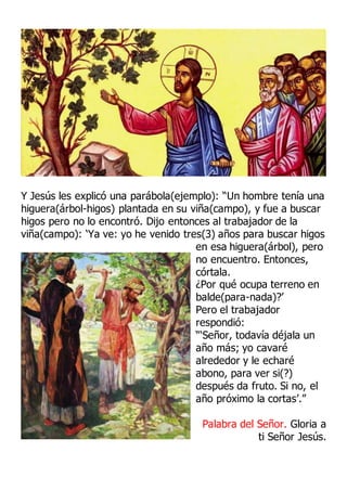 Y Jesús les explicó una parábola(ejemplo): “Un hombre tenía una
higuera(árbol-higos) plantada en su viña(campo), y fue a buscar
higos pero no lo encontró. Dijo entonces al trabajador de la
viña(campo): ‘Ya ve: yo he venido tres(3) años para buscar higos
en esa higuera(árbol), pero
no encuentro. Entonces,
córtala.
¿Por qué ocupa terreno en
balde(para-nada)?’
Pero el trabajador
respondió:
“‘Señor, todavía déjala un
año más; yo cavaré
alrededor y le echaré
abono, para ver si(?)
después da fruto. Si no, el
año próximo la cortas’.”
Palabra del Señor. Gloria a
ti Señor Jesús.
 