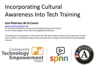 Incorporating Cultural
Awareness Into Tech Training
Lisa Peterson de la Cueva
peterson.delacueva@spnn.org
Dir Training and Education, Community Technology Empowerment Project
An AmeriCorps program of the Saint Paul Neighborhood Network
Technology can be complicated. In this session we’ll talk about how to embrace cultural awareness to help
inspire students, create better programming, and reach out to multiple communities while tackling digital
inclusion.
 
