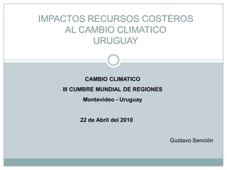 IMPACTOS RECURSOS COSTEROS
     AL CAMBIO CLIMATICO
          URUGUAY



          CAMBIO CLIMATICO
    III CUMBRE MUNDIAL DE REGIONES
          Montevideo - Uruguay


         22 de Abril del 2010


                                     Gustavo Sención
 