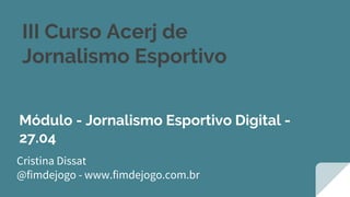 III Curso Acerj de
Jornalismo Esportivo
Cristina Dissat
@fimdejogo - www.fimdejogo.com.br
Módulo - Jornalismo Esportivo Digital -
27.04
 