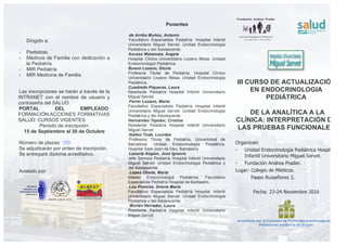 III CURSO DE ACTUALIZACIÓN
EN ENDOCRINOLOGIA
PEDIÁTRICA
DE LA ANALÍTICA A LA
CLÍNICA: INTERPRETACIÓN DE
LAS PRUEBAS FUNCIONALES
Organizan:
- Unidad Endocrinología Pediátrica Hospital
Infantil Universitario Miguel Servet.
- Fundación Andrea Prader.
Lugar: Colegio de Médicos.
Paseo Ruiseñores 2.
Fecha: 23-24 Noviembre 2016
Acreditado por la Comisión de Formación Continuada de los
Profesiones sanitarias de Aragón
Ponentes
de Arriba Muñoz, Antonio
Facultativo Especialista Pediatría. Hospital Infantil
Universitario Miguel Servet. Unidad Endocrinología
Pediátrica y del Adolescente.
Ascaso Matamala, Ángela
Hospital Clínico Universitario Lozano Blesa. Unidad
Endocrinología Pediátrica.
Bueno Lozano, Gloria
Profesora Titular de Pediatría. Hospital Clínico
Universitario Lozano Blesa. Unidad Endocrinología
Pediátrica.
Cuadrado Piqueras, Laura
Residente Pediatría Hospital Infantil Universitario
Miguel Servet
Ferrer Lozano, Marta
Facultativo Especialista Pediatría Hospital Infantil
Universitario Miguel Servet. Unidad Endocrinología
Pediátrica y del Adolescente
Hernández Tejedor, Cristina
Residente Pediatría Hospital Infantil Universitario
Miguel Servet
Ibáñez Toda, Lourdes
Profesora Titular de Pediatría, Universidad de
Barcelona. Unidad Endocrinología Pediátrica.
Hospital Sant Joan de Deu, Barcelona.
Labarta Aizpún, José Ignacio
Jefe Servicio Pediatría Hospital Infantil Universitario
Miguel Servet. Unidad Endocrinología Pediátrica y
del Adolescente.
López Úbeda, Marta
Máster Endocrinología Pediátrica. Facultativo
Especialista Pediatría Hospital de Barbastro.
Lou Francés, Gracia María
Facultativo Especialista Pediatría Hospital Infantil
Universitario Miguel Servet. Unidad Endocrinología
Pediátrica y del Adolescente
Morlán Herrador, Laura
Residente Pediatría Hospital Infantil Universitario
Miguel Servet
Dirigido a:
- Pediatras.
- Médicos de Familia con dedicación a
la Pediatría.
- MIR Pediatría
- MIR Medicina de Familia.
Las inscripciones se harán a través de la
INTRANET con el nombre de usuario y
contraseña del SALUD:
PORTAL DEL EMPLEADO:
FORMACIÓN:ACCIONES FORMATIVAS
SALUD: CURSOS VIGENTES.
Periodo de inscripción:
15 de Septiembre al 30 de Octubre
Número de plazas: 100.
Se adjudicarán por orden de inscripción.
Se entregará diploma acreditativo.
Avalado por:
Con la colaboración de:
 