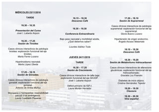 MIÉRCOLES 23/11/2016
TARDE
16.30 – 16.35
Presentación del Curso
José I. Labarta Aizpún
16.35 – 17.25
Sesión de Tiroides
Casos clínicos interactivos de patología
tiroidea: exploración funcional del eje
tiroideo.
Marta Ferrer Lozano
Hipertiroidismo neonatal.
Marta López Úbeda
17.25 – 18.15
Sesión de Gónadas.
Casos clínicos interactivos de patología
gonadal: exploración funcional del eje
gonadal.
Antonio de Arriba Muñoz
Micropene e hipospadias: insensibilidad
parcial a los andrógenos.
Laura Cuadrado Piqueras
18.15 – 18.30
Descanso Café
18.30 – 19.30
Conferencia Extraordinaria
Bajo peso neonatal y morbilidad adulta,
¿Qué debemos saber?
Lourdes Ibáñez Toda
JUEVES 24/11/2016
TARDE
16.30 – 17.20
Sesión de Crecimiento.
Casos clínicos interactivos de talla baja:
exploración funcional del eje GH-IGF.
José I. Labarta Aizpún
Déficit primario de IGF-I.
Laura Morlán Herrador
17.20 – 18.10
Sesión de Suprarrenal
Casos clínicos interactivos de patología
suprarrenal: exploración funcional del eje
suprarrenal.
Gloria Bueno Lozano
Hipertensión de origen endocrino.
Ángela Ascaso Matamala
18.10 – 18.30
Descanso Café
18.30 – 19.20
Sesión de Metabolismo hidrocarbonado
Casos clínicos interactivos de alteraciones
glucémicas: exploración funcional del eje
hidrocarbonado.
Graciela Lou Francés
Diabetes de inicio atípico.
Cristina Hernández Tejedor
19.20 – 19.30
Clausura
19.30 – 20.30
Vino español
 