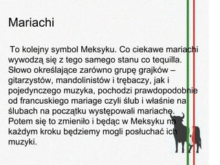 Mariachi

To kolejny symbol Meksyku. Co ciekawe mariachi
wywodzą się z tego samego stanu co tequilla.
Słowo określające zarówno grupę grajków –
gitarzystów, mandolinistów i trębaczy, jak i
pojedynczego muzyka, pochodzi prawdopodobnie
od francuskiego mariage czyli ślub i właśnie na
ślubach na początku występowali mariache.
Potem się to zmieniło i będąc w Meksyku na
każdym kroku będziemy mogli posłuchać ich
muzyki.
 