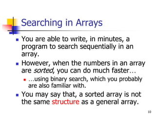 10
Searching in Arrays
 You are able to write, in minutes, a
program to search sequentially in an
array.
 However, when the numbers in an array
are sorted, you can do much faster…
 …using binary search, which you probably
are also familiar with.
 You may say that, a sorted array is not
the same structure as a general array.
 