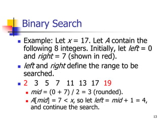 13
Binary Search
 Example: Let x = 17. Let A contain the
following 8 integers. Initially, let left = 0
and right = 7 (shown in red).
 left and right define the range to be
searched.
 2 3 5 7 11 13 17 19
 mid = (0 + 7) / 2 = 3 (rounded).
 A[mid] = 7 < x, so let left = mid + 1 = 4,
and continue the search.
 
