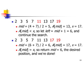 14
 2 3 5 7 11 13 17 19
 mid = (4 + 7) / 2 = 5, A[mid] = 13, x = 17.
 A[mid] < x, so let left = mid + 1 = 6, and
continue the search.
 2 3 5 7 11 13 17 19
 mid = (6 + 7) / 2 = 6, A[mid] = 17, x = 17.
 A[mid] = x, so return mid = 6, the desired
position, and we’re done!
 
