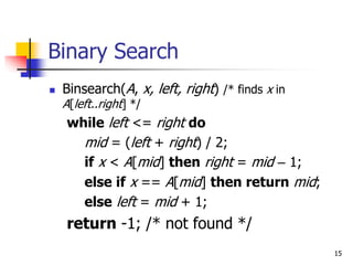 15
Binary Search
 Binsearch(A, x, left, right) /* finds x in
A[left..right] */
while left <= right do
mid = (left + right) / 2;
if x < A[mid] then right = mid – 1;
else if x == A[mid] then return mid;
else left = mid + 1;
return -1; /* not found */
 