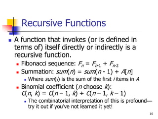 16
Recursive Functions
 A function that invokes (or is defined in
terms of) itself directly or indirectly is a
recursive function.
 Fibonacci sequence: Fn = Fn-1 + Fn-2
 Summation: sum(n) = sum(n - 1) + A[n]
 Where sum(i) is the sum of the first i items in A
 Binomial coefficient (n choose k):
C(n, k) = C(n – 1, k) + C(n – 1, k – 1)
 The combinatorial interpretation of this is profound—
try it out if you’ve not learned it yet!
 