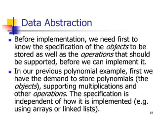 18
Data Abstraction
 Before implementation, we need first to
know the specification of the objects to be
stored as well as the operations that should
be supported, before we can implement it.
 In our previous polynomial example, first we
have the demand to store polynomials (the
objects), supporting multiplications and
other operations. The specification is
independent of how it is implemented (e.g.
using arrays or linked lists).
 