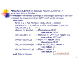 21
*Structure 1.1:Abstract data type Natural_Number (p.17)
structure Natural_Number is
objects: an ordered subrange of the integers starting at zero and
ending at the maximum integer (INT_MAX) on the computer
functions:
for all x, y  Nat_Number; TRUE, FALSE  Boolean
and where +, -, <, and == are the usual integer operations.
Nat_No Zero ( ) ::= 0
Boolean Is_Zero(x) ::= if (x) return FALSE
else return TRUE
Nat_No Add(x, y) ::= if ((x+y) <= INT_MAX) return x+y
else return INT_MAX
Boolean Equal(x,y) ::= if (x== y) return TRUE
else return FALSE
Nat_No Successor(x) ::= if (x == INT_MAX) return x
else return x+1
Nat_No Subtract(x,y) ::= if (x<y) return 0
else return x-y
end Natural_Number ::= is defined as
 