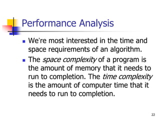 22
Performance Analysis
 We’re most interested in the time and
space requirements of an algorithm.
 The space complexity of a program is
the amount of memory that it needs to
run to completion. The time complexity
is the amount of computer time that it
needs to run to completion.
 