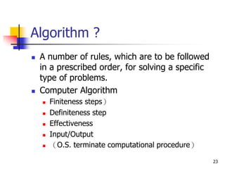 23
Algorithm ?
 A number of rules, which are to be followed
in a prescribed order, for solving a specific
type of problems.
 Computer Algorithm
 Finiteness steps）
 Definiteness step
 Effectiveness
 Input/Output
 （O.S. terminate computational procedure）
 