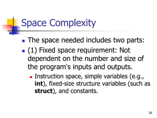 26
Space Complexity
 The space needed includes two parts:
 (1) Fixed space requirement: Not
dependent on the number and size of
the program’s inputs and outputs.
 Instruction space, simple variables (e.g.,
int), fixed-size structure variables (such as
struct), and constants.
 