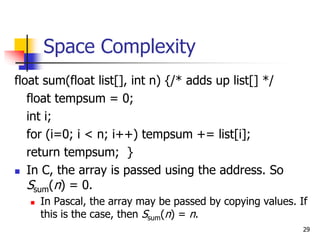 29
Space Complexity
float sum(float list[], int n) {/* adds up list[] */
float tempsum = 0;
int i;
for (i=0; i < n; i++) tempsum += list[i];
return tempsum; }
 In C, the array is passed using the address. So
Ssum(n) = 0.
 In Pascal, the array may be passed by copying values. If
this is the case, then Ssum(n) = n.
 