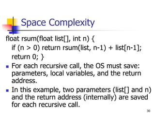 30
Space Complexity
float rsum(float list[], int n) {
if (n > 0) return rsum(list, n-1) + list[n-1];
return 0; }
 For each recursive call, the OS must save:
parameters, local variables, and the return
address.
 In this example, two parameters (list[] and n)
and the return address (internally) are saved
for each recursive call.
 