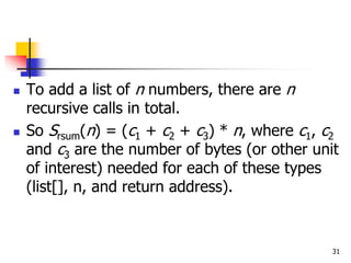 31
 To add a list of n numbers, there are n
recursive calls in total.
 So Srsum(n) = (c1 + c2 + c3) * n, where c1, c2
and c3 are the number of bytes (or other unit
of interest) needed for each of these types
(list[], n, and return address).
 