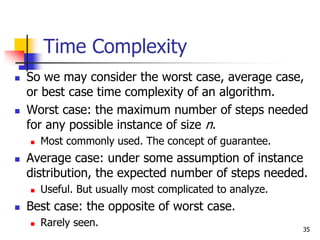 35
Time Complexity
 So we may consider the worst case, average case,
or best case time complexity of an algorithm.
 Worst case: the maximum number of steps needed
for any possible instance of size n.
 Most commonly used. The concept of guarantee.
 Average case: under some assumption of instance
distribution, the expected number of steps needed.
 Useful. But usually most complicated to analyze.
 Best case: the opposite of worst case.
 Rarely seen.
 