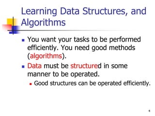 4
Learning Data Structures, and
Algorithms
 You want your tasks to be performed
efficiently. You need good methods
(algorithms).
 Data must be structured in some
manner to be operated.
 Good structures can be operated efficiently.
 