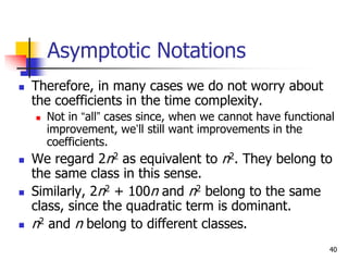 40
Asymptotic Notations
 Therefore, in many cases we do not worry about
the coefficients in the time complexity.
 Not in “all” cases since, when we cannot have functional
improvement, we’ll still want improvements in the
coefficients.
 We regard 2n2 as equivalent to n2. They belong to
the same class in this sense.
 Similarly, 2n2 + 100n and n2 belong to the same
class, since the quadratic term is dominant.
 n2 and n belong to different classes.
 