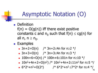 41
Asymptotic Notation (O)
 Definition
f(n) = O(g(n)) iff there exist positive
constants c and n0 such that f(n)  cg(n) for
all n, n  n0.
 Examples
 3n+2=O(n) /* 3n+24n for n2 */
 3n+3=O(n) /* 3n+34n for n3 */
 100n+6=O(n) /* 100n+6101n for n10 */
 10n2+4n+2=O(n2) /* 10n2+4n+211n2 for n5 */
 6*2n+n2=O(2n) /* 6*2n+n2 7*2n for n4 */
 