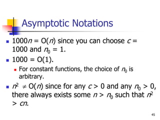 45
Asymptotic Notations
 1000n = O(n) since you can choose c =
1000 and n0 = 1.
 1000 = O(1).
 For constant functions, the choice of n0 is
arbitrary.
 n2  O(n) since for any c > 0 and any n0 > 0,
there always exists some n > n0 such that n2
> cn.
 