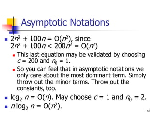 46
Asymptotic Notations
 2n2 + 100n = O(n2), since
2n2 + 100n < 200n2 = O(n2)
 This last equation may be validated by choosing
c = 200 and n0 = 1.
 So you can feel that in asymptotic notations we
only care about the most dominant term. Simply
throw out the minor terms. Throw out the
constants, too.
 log2 n = O(n). May choose c = 1 and n0 = 2.
 n log2 n = O(n2).
 