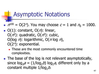 47
Asymptotic Notations
 n100 = O(2n). You may choose c = 1 and n0 = 1000.
 O(1): constant, O(n): linear,
O(n2): quadratic, O(n3): cubic,
O(log n): logarithmic, O(n log n),
O(2n): exponential.
 These are the most commonly encountered time
complexities.
 The base of the log is not relevant asymptotically,
since logba = (1/log2b) log2a, different only by a
constant multiple 1/log2b.
 