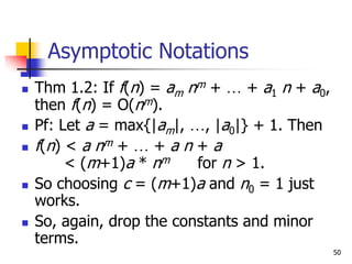 50
Asymptotic Notations
 Thm 1.2: If f(n) = am nm + … + a1 n + a0,
then f(n) = O(nm).
 Pf: Let a = max{|am|, …, |a0|} + 1. Then
 f(n) < a nm + … + a n + a
< (m+1)a * nm for n > 1.
 So choosing c = (m+1)a and n0 = 1 just
works.
 So, again, drop the constants and minor
terms.
 