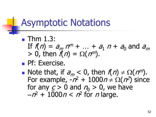 52
Asymptotic Notations
 Thm 1.3:
If f(n) = am nm + … + a1 n + a0 and am
> 0, then f(n) = (nm).
 Pf: Exercise.
 Note that, if am < 0, then f(n)  (nm).
For example, -n2 + 1000n  (n2) since
for any c > 0 and n0 > 0, we have
–n2 + 1000n < n2 for n large.
 