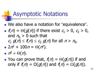 53
Asymptotic Notations
 We also have a notation for “equivalence”.
 f(n) = (g(n)) if there exist c1 > 0, c2 > 0,
and n0 > 0 such that
c1 g(n)  f(n)  c2 g(n) for all n > n0.
 2n2 + 100n = (n2).
 n2  (n).
 You can prove that, f(n) = (g(n)) if and
only if f(n) = O(g(n)) and f(n) = (g(n)).
 