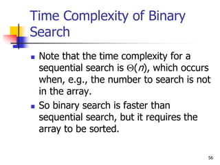 56
Time Complexity of Binary
Search
 Note that the time complexity for a
sequential search is (n), which occurs
when, e.g., the number to search is not
in the array.
 So binary search is faster than
sequential search, but it requires the
array to be sorted.
 