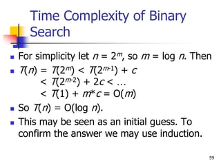 59
Time Complexity of Binary
Search
 For simplicity let n = 2m, so m = log n. Then
 T(n) = T(2m) < T(2m-1) + c
< T(2m-2) + 2c < …
< T(1) + m*c = O(m)
 So T(n) = O(log n).
 This may be seen as an initial guess. To
confirm the answer we may use induction.
 