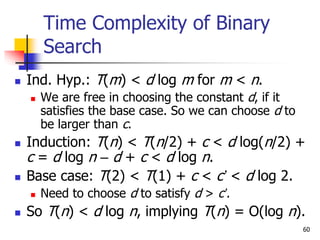 60
Time Complexity of Binary
Search
 Ind. Hyp.: T(m) < d log m for m < n.
 We are free in choosing the constant d, if it
satisfies the base case. So we can choose d to
be larger than c.
 Induction: T(n) < T(n/2) + c < d log(n/2) +
c = d log n – d + c < d log n.
 Base case: T(2) < T(1) + c < c’ < d log 2.
 Need to choose d to satisfy d > c’.
 So T(n) < d log n, implying T(n) = O(log n).
 