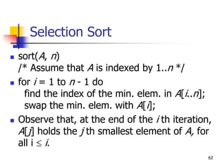 62
Selection Sort
 sort(A, n)
/* Assume that A is indexed by 1..n */
 for i = 1 to n - 1 do
find the index of the min. elem. in A[i..n];
swap the min. elem. with A[i];
 Observe that, at the end of the i th iteration,
A[j] holds the j th smallest element of A, for
all i  i.
 