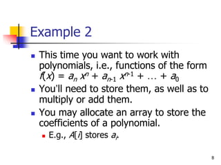 8
Example 2
 This time you want to work with
polynomials, i.e., functions of the form
f(x) = an xn + an-1 xn-1 + … + a0
 You’ll need to store them, as well as to
multiply or add them.
 You may allocate an array to store the
coefficients of a polynomial.
 E.g., A[i] stores ai.
 