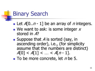 11
Binary Search
 Let A[0..n - 1] be an array of n integers.
 We want to ask: is some integer x
stored in A?
 Suppose that A is sorted (say, in
ascending order), i.e., (for simplicity
assume that the numbers are distinct)
A[0] < A[1] < … < A[n - 1].
 To be more concrete, let n be 5.
 