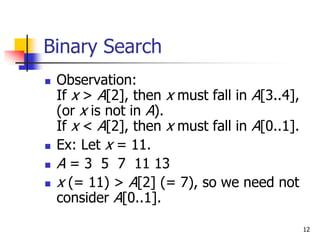 12
Binary Search
 Observation:
If x > A[2], then x must fall in A[3..4],
(or x is not in A).
If x < A[2], then x must fall in A[0..1].
 Ex: Let x = 11.
 A = 3 5 7 11 13
 x (= 11) > A[2] (= 7), so we need not
consider A[0..1].
 