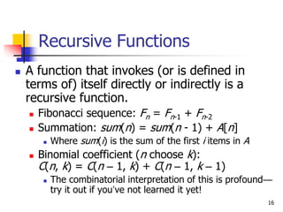 16
Recursive Functions
 A function that invokes (or is defined in
terms of) itself directly or indirectly is a
recursive function.
 Fibonacci sequence: Fn = Fn-1 + Fn-2
 Summation: sum(n) = sum(n - 1) + A[n]
 Where sum(i) is the sum of the first i items in A
 Binomial coefficient (n choose k):
C(n, k) = C(n – 1, k) + C(n – 1, k – 1)
 The combinatorial interpretation of this is profound—
try it out if you’ve not learned it yet!
 