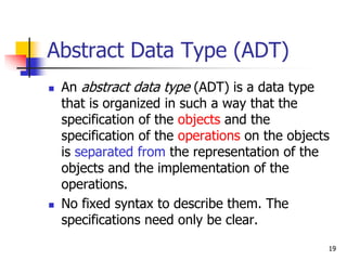 19
Abstract Data Type (ADT)
 An abstract data type (ADT) is a data type
that is organized in such a way that the
specification of the objects and the
specification of the operations on the objects
is separated from the representation of the
objects and the implementation of the
operations.
 No fixed syntax to describe them. The
specifications need only be clear.
 