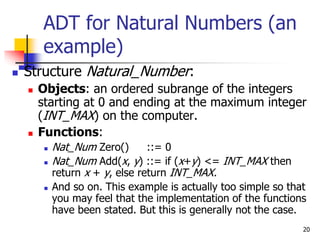 20
 Structure Natural_Number:
 Objects: an ordered subrange of the integers
starting at 0 and ending at the maximum integer
(INT_MAX) on the computer.
 Functions:
 Nat_Num Zero() ::= 0
 Nat_Num Add(x, y) ::= if (x+y) <= INT_MAX then
return x + y, else return INT_MAX.
 And so on. This example is actually too simple so that
you may feel that the implementation of the functions
have been stated. But this is generally not the case.
ADT for Natural Numbers (an
example)
 