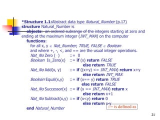 21
*Structure 1.1:Abstract data type Natural_Number (p.17)
structure Natural_Number is
objects: an ordered subrange of the integers starting at zero and
ending at the maximum integer (INT_MAX) on the computer
functions:
for all x, y  Nat_Number; TRUE, FALSE  Boolean
and where +, -, <, and == are the usual integer operations.
Nat_No Zero ( ) ::= 0
Boolean Is_Zero(x) ::= if (x) return FALSE
else return TRUE
Nat_No Add(x, y) ::= if ((x+y) <= INT_MAX) return x+y
else return INT_MAX
Boolean Equal(x,y) ::= if (x== y) return TRUE
else return FALSE
Nat_No Successor(x) ::= if (x == INT_MAX) return x
else return x+1
Nat_No Subtract(x,y) ::= if (x<y) return 0
else return x-y
end Natural_Number ::= is defined as
 