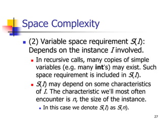 27
Space Complexity
 (2) Variable space requirement S(I):
Depends on the instance I involved.
 In recursive calls, many copies of simple
variables (e.g. many int’s) may exist. Such
space requirement is included in S(I).
 S(I) may depend on some characteristics
of I. The characteristic we’ll most often
encounter is n, the size of the instance.
 In this case we denote S(I) as S(n).
 